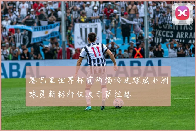 赛巴里世界杯前两场均进球成非洲球员新标杆仅次于萨拉赫