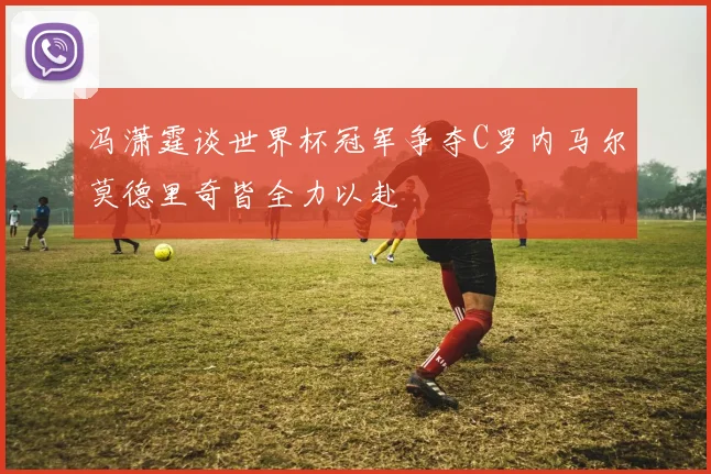 冯潇霆谈世界杯冠军争夺C罗内马尔莫德里奇皆全力以赴