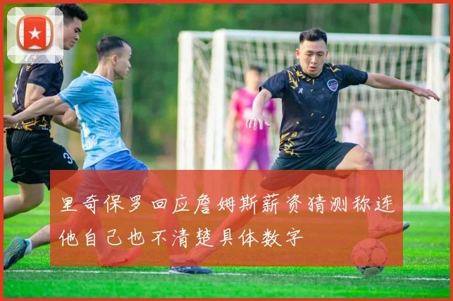 里奇保罗回应詹姆斯薪资猜测称连他自己也不清楚具体数字