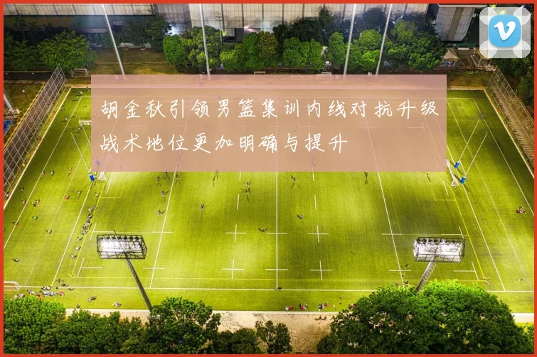 胡金秋引领男篮集训内线对抗升级战术地位更加明确与提升
