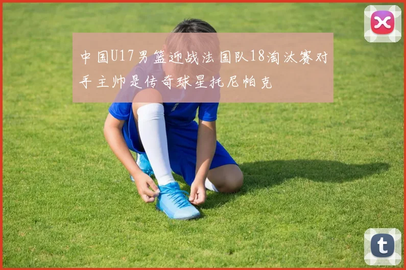 中国U17男篮迎战法国队18淘汰赛对手主帅是传奇球星托尼帕克