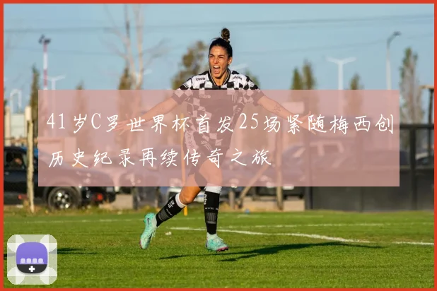 41岁C罗世界杯首发25场紧随梅西创历史纪录再续传奇之旅