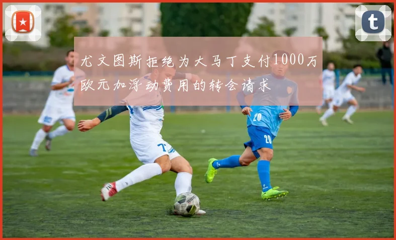 尤文图斯拒绝为大马丁支付1000万欧元加浮动费用的转会请求