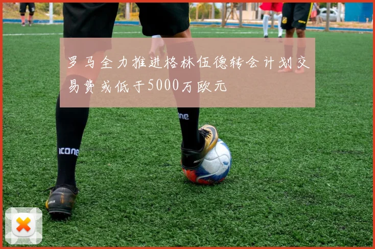 罗马全力推进格林伍德转会计划交易费或低于5000万欧元