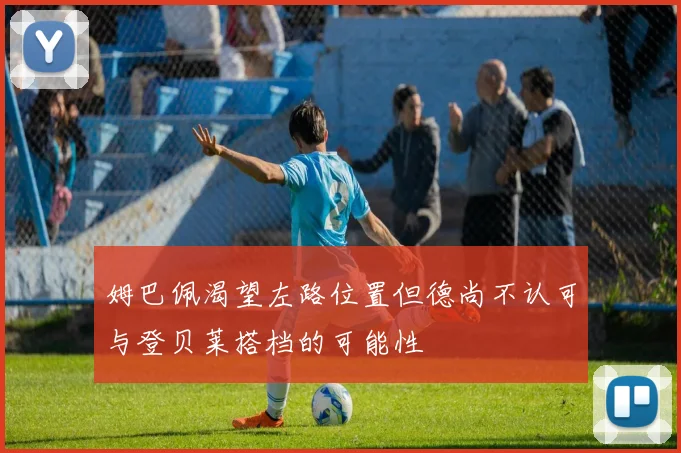 姆巴佩渴望左路位置但德尚不认可与登贝莱搭档的可能性