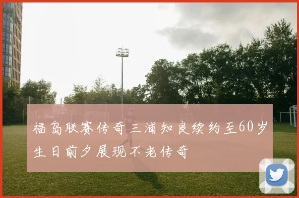 福岛联赛传奇三浦知良续约至60岁生日前夕展现不老传奇