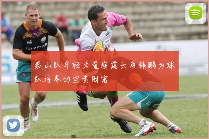 泰山队年轻力量崭露头角韩鹏为球队培养的宝贵财富