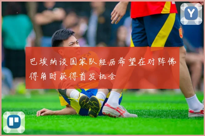 巴埃纳谈国家队经历希望在对阵佛得角时获得首发机会
