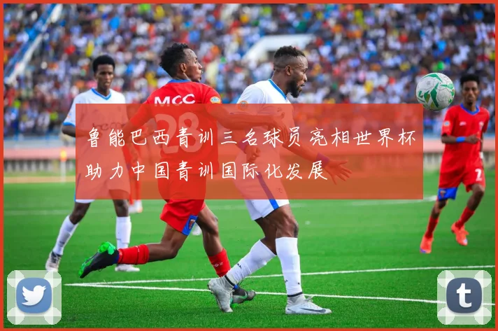 鲁能巴西青训三名球员亮相世界杯助力中国青训国际化发展