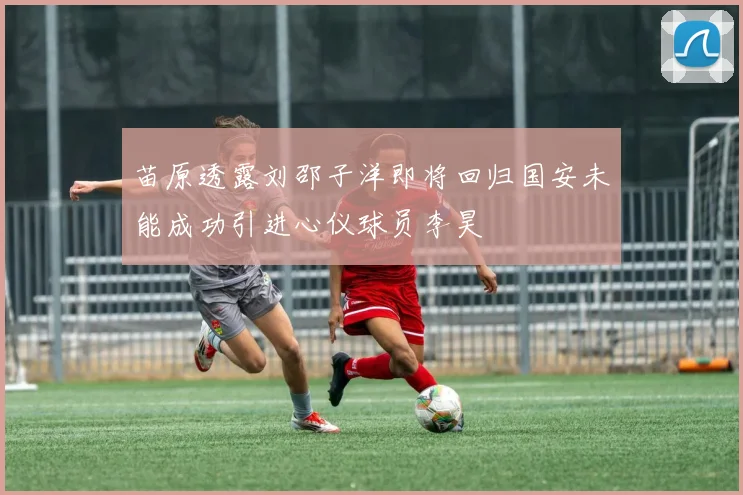 苗原透露刘邵子洋即将回归国安未能成功引进心仪球员李昊