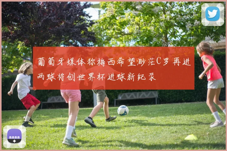 葡萄牙媒体称梅西希望渺茫C罗再进两球将创世界杯进球新纪录